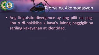 Teorya ng Akomodasyon
• Ang linguistic divergence ay ang pilit na pag-
iiba o di-pakikiisa k kaya’y lalong paggigiit sa
sariling kakayahan at identidad.
 