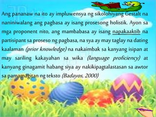 Ang pananaw na ito ay impluwensya ng sikolohiyang Gestalt na
naniniwalang ang pagbasa ay isang prosesong holistik. Ayon sa
mga proponent nito, ang mambabasa ay isang napakaaktib na
partisipant sa proseso ng pagbasa, na sya ay may taglay na dating
kaalaman (prior knowledge) na nakaimbak sa kanyang isipan at
may sariling kakayahan sa wika (language proficiency) at
kanyang ginagamit habang siya ay nakikipagtalastasan sa awtor
sapamamagitan ng teksto (Badayos,2000)
 