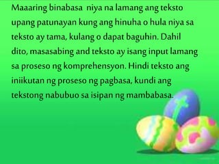 Maaaring binabasa niya nalamangangteksto
upangpatunayan kunganghinuhao hulaniyasa
teksto ay tama, kulangodapat baguhin.Dahil
dito,masasabing andteksto ay isanginputlamang
sa proseso ngkomprehensyon.Hinditeksto ang
iniikutanng proseso ngpagbasa, kundiang
tekstong nabubuosa isipan ngmambabasa.
 