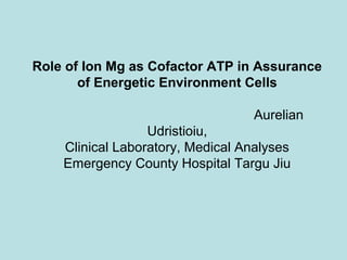 Role of Ion Mg as Cofactor ATP in Assurance
of Energetic Environment Cells
Aurelian
Udristioiu,
Clinical Laboratory, Medical Analyses
Emergency County Hospital Targu Jiu
 