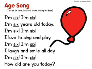 Age Song
I’m six! I’m six!
I’m six years old today.
I’m six! I’m six!
I love to sing and play.
I’m six! I’m six!
I laugh and smile all day.
I’m six! I’m six!
How old are you today?
Compiled by sabbypar © 2013
(Tune of Sit Down, Sit Down, You’re Rocking the Boat)
 
