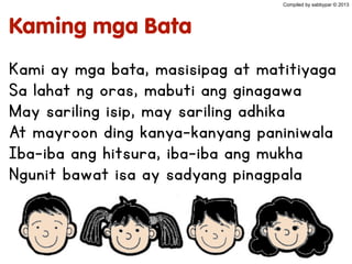 Kaming mga Bata
Kami ay mga bata, masisipag at matitiyaga
Sa lahat ng oras, mabuti ang ginagawa
May sariling isip, may sariling adhika
At mayroon ding kanya-kanyang paniniwala
Iba-iba ang hitsura, iba-iba ang mukha
Ngunit bawat isa ay sadyang pinagpala
Compiled by sabbypar © 2013
 