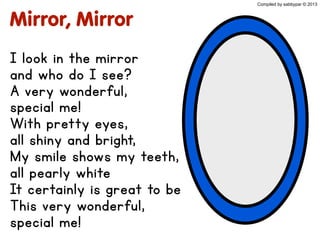 Mirror, Mirror
I look in the mirror
and who do I see?
A very wonderful,
special me!
With pretty eyes,
all shiny and bright,
My smile shows my teeth,
all pearly white
It certainly is great to be
This very wonderful,
special me!
Compiled by sabbypar © 2013
 
