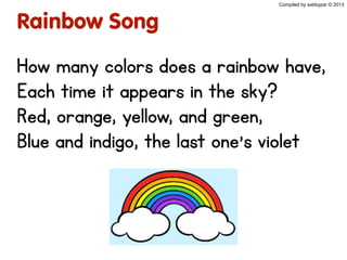 Compiled by sabbypar © 2013
Rainbow Song
How many colors does a rainbow have,
Each time it appears in the sky?
Red, orange, yellow, and green,
Blue and indigo, the last one’s violet
 