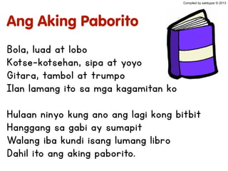 Ang Aking Paborito
Bola, luad at lobo
Kotse-kotsehan, sipa at yoyo
Gitara, tambol at trumpo
Ilan lamang ito sa mga kagamitan ko
Hulaan ninyo kung ano ang lagi kong bitbit
Hanggang sa gabi ay sumapit
Walang iba kundi isang lumang libro
Dahil ito ang aking paborito.
Compiled by sabbypar © 2013
 