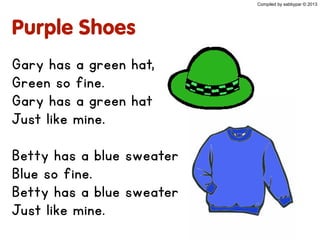 Purple Shoes
Gary has a green hat,
Green so fine.
Gary has a green hat
Just like mine.
Betty has a blue sweater
Blue so fine.
Betty has a blue sweater
Just like mine.
Compiled by sabbypar © 2013
 