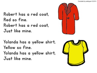 Robert has a red coat,
Red so fine.
Robert has a red coat,
Just like mine.
Yolanda has a yellow shirt,
Yellow so fine.
Yolanda has a yellow shirt,
Just like mine.
Compiled by sabbypar © 2013
 