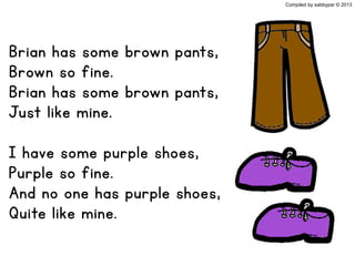 Brian has some brown pants,
Brown so fine.
Brian has some brown pants,
Just like mine.
I have some purple shoes,
Purple so fine.
And no one has purple shoes,
Quite like mine.
Compiled by sabbypar © 2013
 