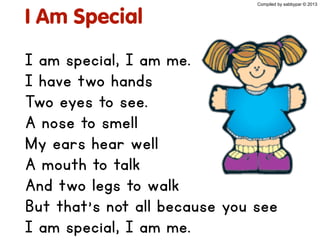 I Am Special
I am special, I am me.
I have two hands
Two eyes to see.
A nose to smell
My ears hear well
A mouth to talk
And two legs to walk
But that's not all because you see
I am special, I am me.
Compiled by sabbypar © 2013
 