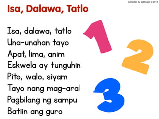 Isa, Dalawa, Tatlo
Isa, dalawa, tatlo
Una-unahan tayo
Apat, lima, anim
Eskwela ay tunguhin
Pito, walo, siyam
Tayo nang mag-aral
Pagbilang ng sampu
Batiin ang guro
12
3
Compiled by sabbypar © 2013
 