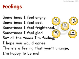 Feelings
Sometimes I feel angry,
Sometimes I feel sad,
Sometimes I feel frightened,
Sometimes I feel glad.
But all the times I'm feeling,
I hope you would agree.
There's a feeling that won't change,
I'm happy to be me!
Compiled by sabbypar © 2013
 