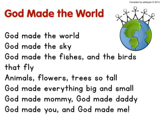God Made the World
God made the world
God made the sky
God made the fishes, and the birds
that fly
Animals, flowers, trees so tall
God made everything big and small
God made mommy, God made daddy
God made you, and God made me!
Compiled by sabbypar © 2013
 
