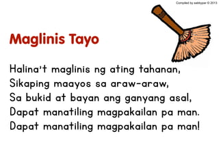 Maglinis Tayo
Halina’t maglinis ng ating tahanan,
Sikaping maayos sa araw-araw,
Sa bukid at bayan ang ganyang asal,
Dapat manatiling magpakailan pa man.
Dapat manatiling magpakailan pa man!
Compiled by sabbypar © 2013
 