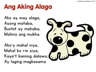 Ang Aking Alaga
Ako ay may alaga,
Asong mataba,
Buntot ay mahaba,
Malinis ang mukha.
Ako’y mahal niya,
Mahal ko rin siya,
Kaya’t kaming dalawa,
Ay laging magkasama
Compiled by sabbypar © 2013
 