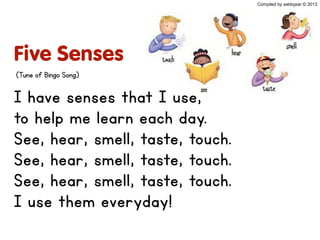 Five Senses
I have senses that I use,
to help me learn each day.
See, hear, smell, taste, touch.
See, hear, smell, taste, touch.
See, hear, smell, taste, touch.
I use them everyday!
(Tune of Bingo Song)
Compiled by sabbypar © 2013
 