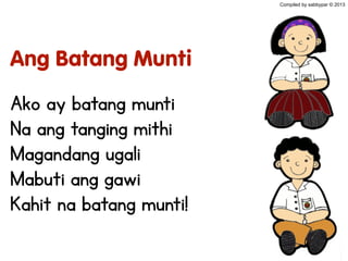 Ang Batang Munti
Ako ay batang munti
Na ang tanging mithi
Magandang ugali
Mabuti ang gawi
Kahit na batang munti!
Compiled by sabbypar © 2013
 