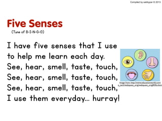 Five Senses
I have five senses that I use
to help me learn each day.
See, hear, smell, taste, touch,
See, hear, smell, taste, touch,
See, hear, smell, taste, touch,
I use them everyday... hurray!
Compiled by sabbypar © 2013
(Tune of B-I-N-G-O)
Image from: http://www.educationworld.com/
a_tech/webquest_orig/webquest_orig003b.shtml
 