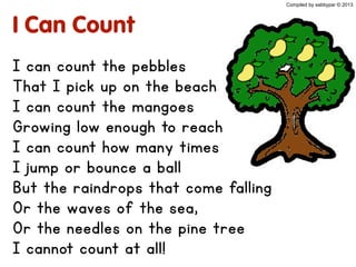 I Can Count
I can count the pebbles
That I pick up on the beach
I can count the mangoes
Growing low enough to reach
I can count how many times
I jump or bounce a ball
But the raindrops that come falling
Or the waves of the sea,
Or the needles on the pine tree
I cannot count at all!
Compiled by sabbypar © 2013
 