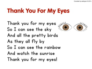 Thank You For My Eyes
Thank you for my eyes
So I can see the sky
And all the pretty birds
As they all fly by
So I can see the rainbow
And watch the sunrise
Thank you for my eyes!
Compiled by sabbypar © 2013
 