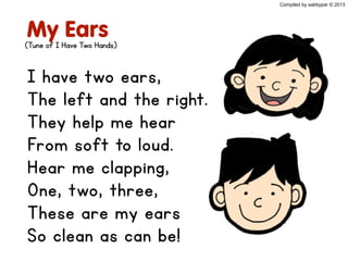 My Ears
I have two ears,
The left and the right.
They help me hear
From soft to loud.
Hear me clapping,
One, two, three,
These are my ears
So clean as can be!
(Tune of I Have Two Hands)
Compiled by sabbypar © 2013
 
