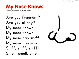 My Nose Knows
Are you fragrant?
Are you stinky?
My nose knows!
My nose knows!
My nose can sniff.
My nose can smell.
Sniff, sniff, sniff!
Smell, smell, smell!
Compiled by sabbypar © 2013
(Tune of Where is Thumb Man)
 