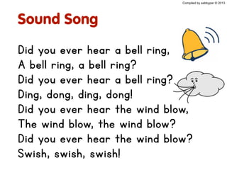 Sound Song
Did you ever hear a bell ring,
A bell ring, a bell ring?
Did you ever hear a bell ring?
Ding, dong, ding, dong!
Did you ever hear the wind blow,
The wind blow, the wind blow?
Did you ever hear the wind blow?
Swish, swish, swish!
Compiled by sabbypar © 2013
 