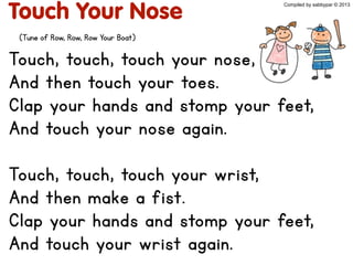Touch Your Nose
Touch, touch, touch your nose,
And then touch your toes.
Clap your hands and stomp your feet,
And touch your nose again.
Touch, touch, touch your wrist,
And then make a fist.
Clap your hands and stomp your feet,
And touch your wrist again.
Compiled by sabbypar © 2013
(Tune of Row, Row, Row Your Boat)
 
