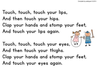 Touch, touch, touch your lips,
And then touch your hips.
Clap your hands and stomp your feet,
And touch your lips again.
Touch, touch, touch your eyes,
And then touch your thighs.
Clap your hands and stomp your feet,
And touch your eyes again.
Compiled by sabbypar © 2013
 