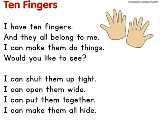 Ten Fingers
I have ten fingers.
And they all belong to me.
I can make them do things.
Would you like to see?
I can shut them up tight.
I can open them wide.
I can put them together.
I can make them all hide.
Compiled by sabbypar © 2013
 