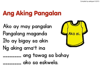 Ang Aking Pangalan
Ako ay may pangalan
Pangalang maganda
Ito ay bigay sa akin
Ng aking ama’t ina
________ ang tawag sa bahay
________ ako sa eskwela.
Compiled by sabbypar © 2013
Ako si...
 