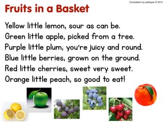 Compilation by sabbypar © 2010
Fruits in a Basket
Yellow little lemon, sour as can be.
Green little apple, picked from a tree.
Purple little plum, you’re juicy and round.
Blue little berries, grown on the ground.
Red little cherries, sweet very sweet.
Orange little peach, so good to eat!
 