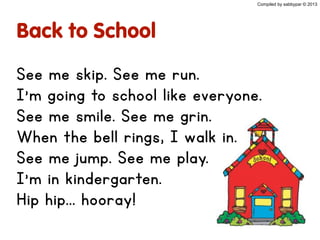 Back to School
See me skip. See me run.
I’m going to school like everyone.
See me smile. See me grin.
When the bell rings, I walk in.
See me jump. See me play.
I’m in kindergarten.
Hip hip... hooray!
Compiled by sabbypar © 2013
 