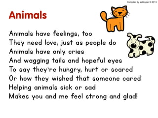 Animals
Animals have feelings, too
They need love, just as people do
Animals have only cries
And wagging tails and hopeful eyes
To say they’re hungry, hurt or scared
Or how they wished that someone cared
Helping animals sick or sad
Makes you and me feel strong and glad!
Compiled by sabbypar © 2013
 