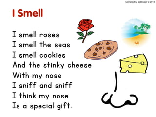 I Smell
I smell roses
I smell the seas
I smell cookies
And the stinky cheese
With my nose
I sniff and sniff
I think my nose
Is a special gift.
Compiled by sabbypar © 2013
 