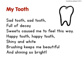 My Tooth
Sad tooth, sad tooth,
Full of decay
Sweets caused me to feel this way.
Happy tooth, happy tooth,
Shiny and white
Brushing keeps me beautiful
And shining so bright!
Compiled by sabbypar © 2013
 