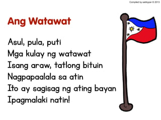 Ang Watawat
Asul, pula, puti
Mga kulay ng watawat
Isang araw, tatlong bituin
Nagpapaalala sa atin
Ito ay sagisag ng ating bayan
Ipagmalaki natin!
Compiled by sabbypar © 2013
 