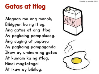 Gatas at Itlog
Alagaan mo ang manok,
Bibigyan ka ng itlog.
Ang gatas at ang itlog
Ay pagkaing pampalusog.
Ang saging at papaya
Ay pagkaing pampaganda.
Ikaw ay uminom ng gatas
At kumain ka ng itlog,
Hindi magtatagal
At ikaw ay bibilog.
Compiled by sabbypar © 2013
 
