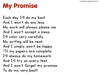 My Promise
Each day I’ll do my best
And I won’t do any less.
My work will always please me
And I won’t accept a mess.
I’ll color very carefully
My writing will be neat.
And I simply won’t be happy
‘Til my papers are complete.
I’ll always do my homework
And I’ll try on every test.
And I won’t forget my promise
To do my very best!
Compiled by sabbypar © 2013
 