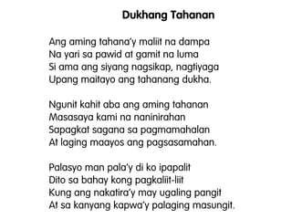 Dukhang Tahanan
Ang aming tahana’y maliit na dampa
Na yari sa pawid at gamit na luma
Si ama ang siyang nagsikap, nagtiyaga
Upang maitayo ang tahanang dukha.
Ngunit kahit aba ang aming tahanan
Masasaya kami na naninirahan
Sapagkat sagana sa pagmamahalan
At laging maayos ang pagsasamahan.
Palasyo man pala’y di ko ipapalit
Dito sa bahay kong pagkaliit-liit
Kung ang nakatira’y may ugaling pangit
At sa kanyang kapwa’y palaging masungit.
 