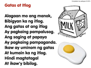 Gatas at Itlog
Alagaan mo ang manok,
Bibigyan ka ng itlog.
Ang gatas at ang itlog
Ay pagkaing pampalusog.
Ang saging at papaya
Ay pagkaing pampaganda.
Ikaw ay uminom ng gatas
At kumain ka ng itlog.
Hindi magtatagal
At ikaw'y bibilog.
Compilation by sabbypar © 2010
 