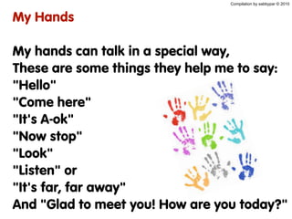 My Hands
My hands can talk in a special way,
These are some things they help me to say:
"Hello"
"Come here"
"It's A-ok"
"Now stop"
"Look"
"Listen" or
"It's far, far away"
And "Glad to meet you! How are you today?"
Compilation by sabbypar © 2010
 