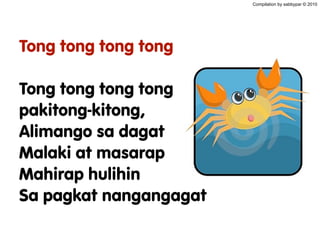 Tong tong tong tong
Tong tong tong tong
pakitong-kitong,
Alimango sa dagat
Malaki at masarap
Mahirap hulihin
Sa pagkat nangangagat
Compilation by sabbypar © 2010
 