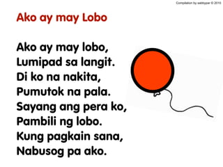 Ako ay may Lobo
Ako ay may lobo,
Lumipad sa langit.
Di ko na nakita,
Pumutok na pala.
Sayang ang pera ko,
Pambili ng lobo.
Kung pagkain sana,
Nabusog pa ako.
Compilation by sabbypar © 2010
 