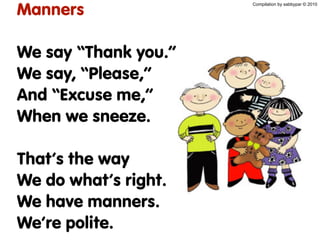 Manners
We say “Thank you.”
We say, “Please,”
And “Excuse me,”
When we sneeze.
That’s the way
We do what’s right.
We have manners.
We’re polite.
Compilation by sabbypar © 2010
 