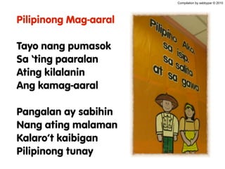 Pilipinong Mag-aaral
Tayo nang pumasok
Sa ‘ting paaralan
Ating kilalanin
Ang kamag-aaral
Pangalan ay sabihin
Nang ating malaman
Kalaro’t kaibigan
Pilipinong tunay
Compilation by sabbypar © 2010
 