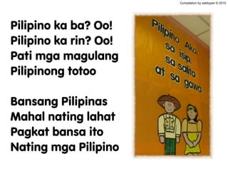 Pilipino ka ba? Oo!
Pilipino ka rin? Oo!
Pati mga magulang
Pilipinong totoo
Bansang Pilipinas
Mahal nating lahat
Pagkat bansa ito
Nating mga Pilipino
Compilation by sabbypar © 2010
 