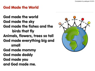 Compilation by sabbypar © 2010
God Made the World
God made the world
God made the sky
God made the fishes and the
birds that fly
Animals, flowers, trees so tall
God made everything big and
small
God made mommy
God made daddy
God made you
and God made me.
 