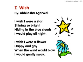 Compilation by sabbypar © 2010
I Wish
By: Abhilasha Agarwal
I wish I were a star
Shining so bright
Hiding in the blue clouds
I would play all night.
I wish I were a flower
Happy and gay
When the wind would blow
I would gently sway.
 