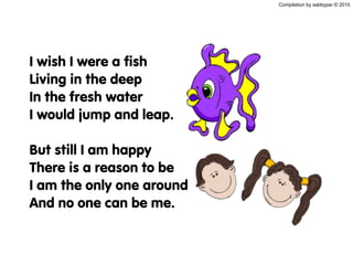Compilation by sabbypar © 2010
I wish I were a fish
Living in the deep
In the fresh water
I would jump and leap.
But still I am happy
There is a reason to be
I am the only one around
And no one can be me.
 