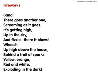 Compilation by sabbypar © 2010
Fireworks
Bang!
There goes another one,
Screaming as it goes.
It’s getting high,
Up in the sky,
And fizzle - there it blows!
Whoosh!
Up high above the house,
Behind a trail of sparks.
Yellow, orange,
Red and white,
Exploding in the dark!
 